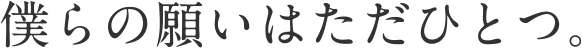 僕らの願いはただひとつ。